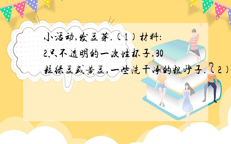 小活动,发豆芽.(1)材料：2只不透明的一次性杯子,30粒绿豆或黄豆,一些洗干净的粗沙子.(2)过程：1﹑先把豆子在水里浸泡一天.2﹑把浸胀的豆子和沙子混合在一起.3﹑把杯子放在阳光不能直接照