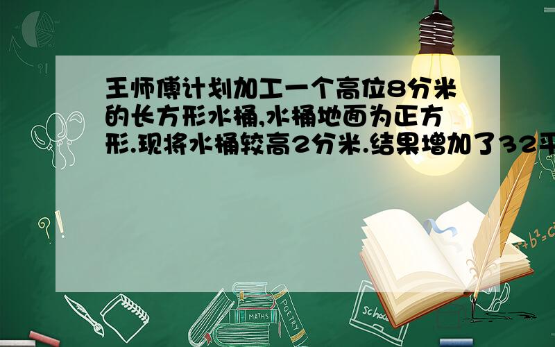 王师傅计划加工一个高位8分米的长方形水桶,水桶地面为正方形.现将水桶较高2分米.结果增加了32平方分米