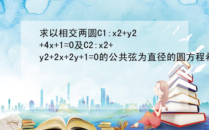 求以相交两圆C1:x2+y2+4x+1=0及C2:x2+y2+2x+2y+1=0的公共弦为直径的圆方程希望写出步骤详细一点就可以,（题目确保没错误）