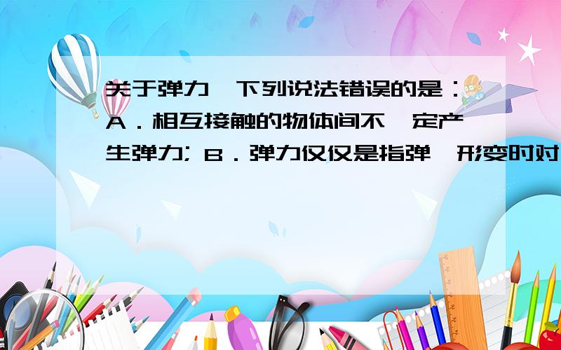 关于弹力,下列说法错误的是：A．相互接触的物体间不一定产生弹力; B．弹力仅仅是指弹簧形变时对其他物体关于弹力,下列说法错误的是：A．相互接触的物体间不一定产生弹力;B．弹力仅仅