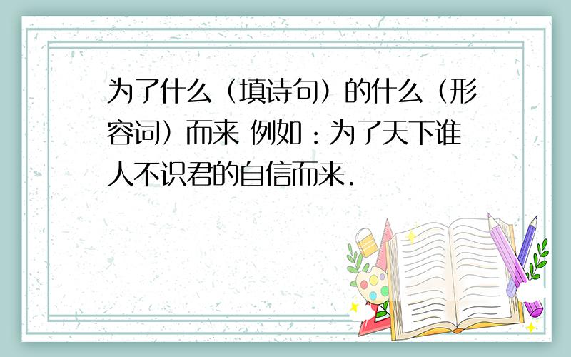 为了什么（填诗句）的什么（形容词）而来 例如：为了天下谁人不识君的自信而来.