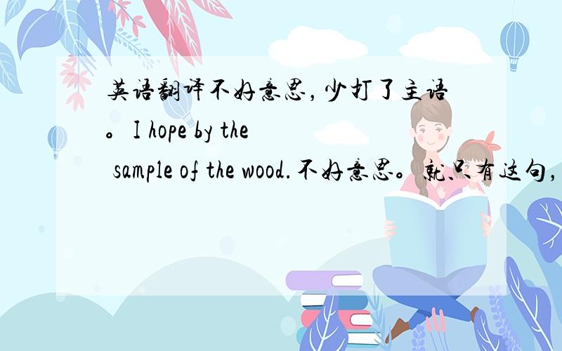 英语翻译不好意思，少打了主语。I hope by the sample of the wood.不好意思。就只有这句，没下文了。实在对不住啊，对方只回了这句话。