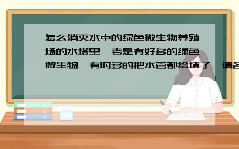 怎么消灭水中的绿色微生物养殖场的水塔里,老是有好多的绿色微生物,有时多的把水管都给堵了,请各位给个好法,因为这样的水对于生物来说肯定危险,谢谢了,我给最高分