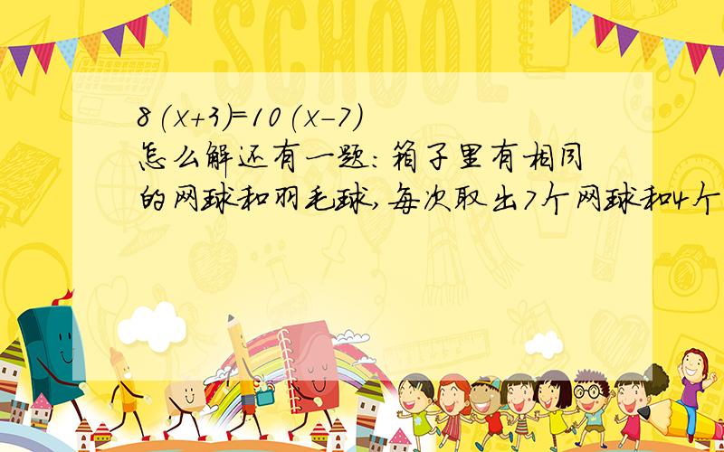 8(x+3)=10(x-7)怎么解还有一题：箱子里有相同的网球和羽毛球,每次取出7个网球和4个羽毛球,取了若干次,网球没了,羽毛球还剩9个.一共取了几次?网球和羽毛球原来各有多少个?(用方程）急,明天