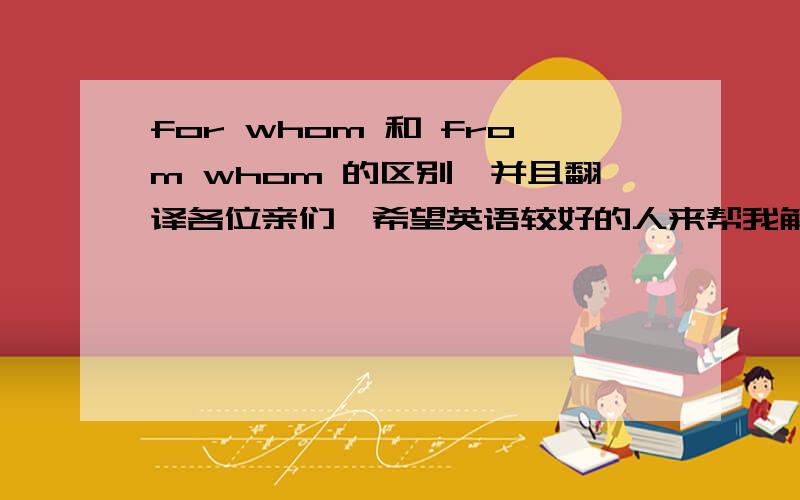 for whom 和 from whom 的区别,并且翻译各位亲们,希望英语较好的人来帮我解答,拜托啦