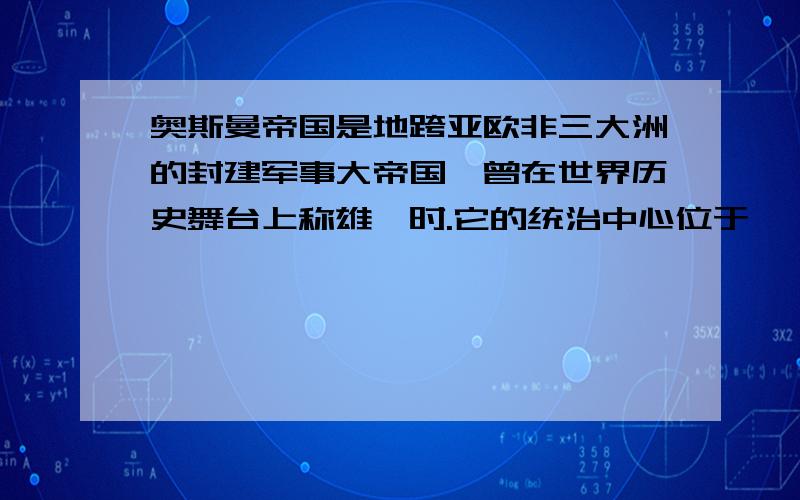 奥斯曼帝国是地跨亚欧非三大洲的封建军事大帝国,曾在世界历史舞台上称雄一时.它的统治中心位于