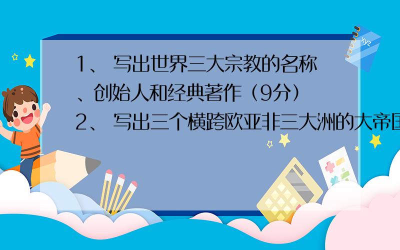 1、 写出世界三大宗教的名称、创始人和经典著作（9分） 2、 写出三个横跨欧亚非三大洲的大帝国的名称和他一共九个问题1、 写出世界三大宗教的名称、创始人和经典著作2、 写出三个横跨