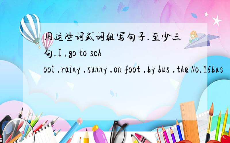 用这些词或词组写句子.至少三句.I ,go to school ,rainy ,sunny ,on foot ,by bus ,the No.15bus