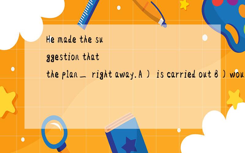 He made the suggestion that the plan_ right away.A) is carried out B)would be carried out C)be carried out D) is being carried out请问要选择哪个呀?为什么呢?