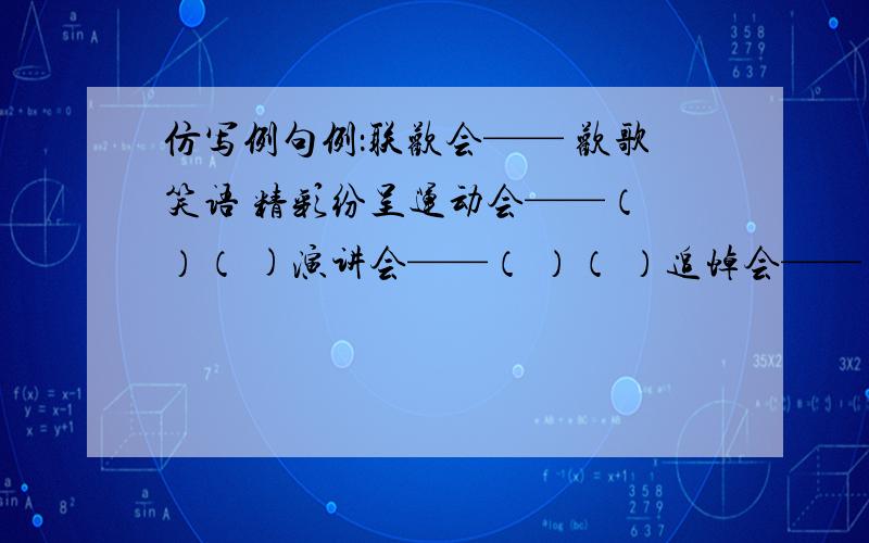 仿写例句例：联欢会—— 欢歌笑语 精彩纷呈运动会——（ ）（ )演讲会——（ ）（ ）追悼会——（ ) ( )明天中午或晚上我将来采纳