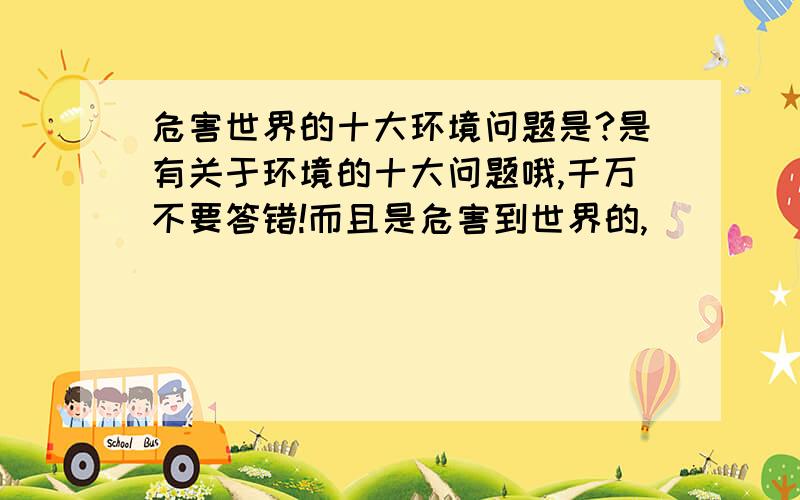 危害世界的十大环境问题是?是有关于环境的十大问题哦,千万不要答错!而且是危害到世界的,