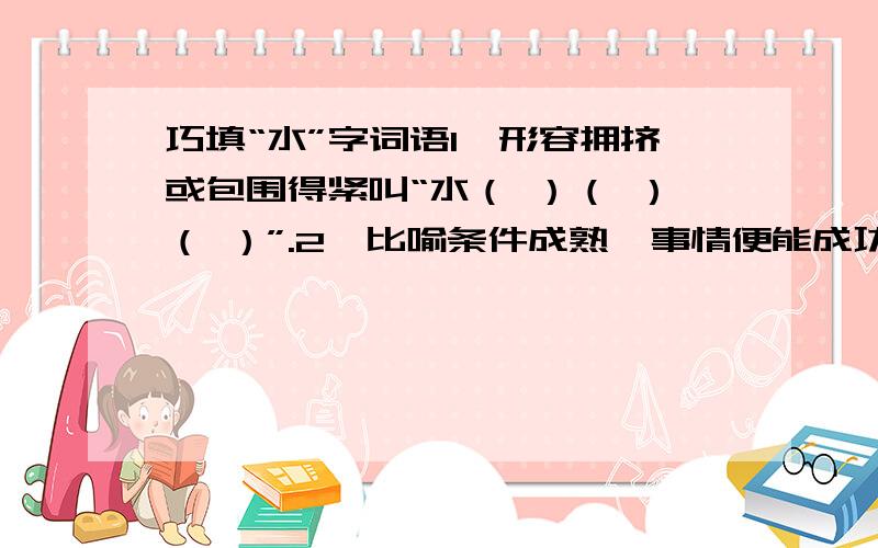 巧填“水”字词语1、形容拥挤或包围得紧叫“水（ ）（ ）（ ）”.2、比喻条件成熟,事情便能成功叫“水（ ）（ ）（ ）”.3、比喻两种势力互相对抗毫无协调余地叫“水（ ）（ ）（ ）”.