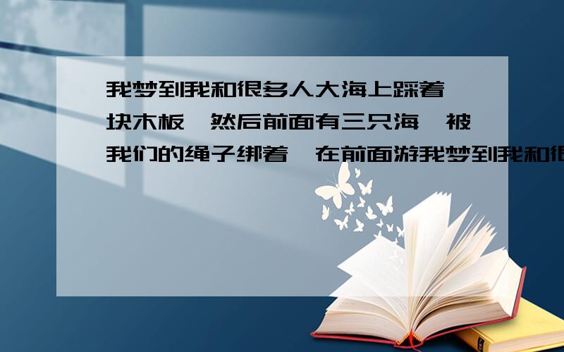 我梦到我和很多人大海上踩着一块木板,然后前面有三只海豚被我们的绳子绑着,在前面游我梦到我和很多人在很浩瀚的大海上.没有岸什么的,然后踩在一块木板上,然后有三只海豚被我们的绳