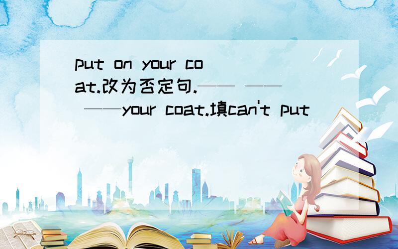 put on your coat.改为否定句.—— —— ——your coat.填can't put