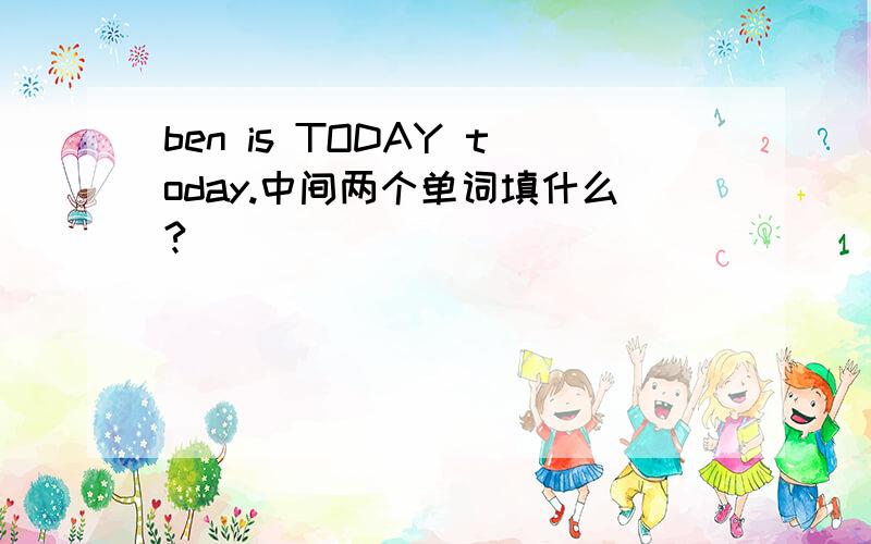 ben is TODAY today.中间两个单词填什么?