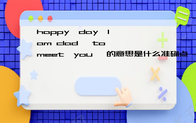 happy  day  I am clad   to  meet  you   的意思是什么准确点,谢谢啦