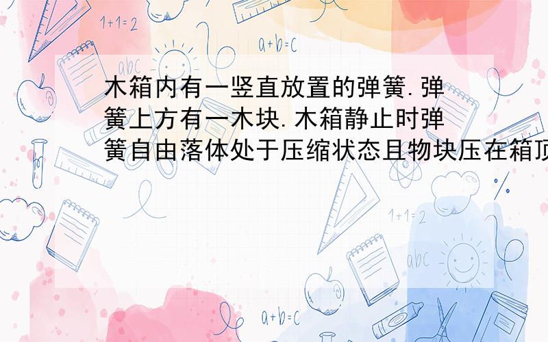 木箱内有一竖直放置的弹簧.弹簧上方有一木块.木箱静止时弹簧自由落体处于压缩状态且物块压在箱顶上.若...木箱内有一竖直放置的弹簧.弹簧上方有一木块.木箱静止时弹簧自由落体处于压