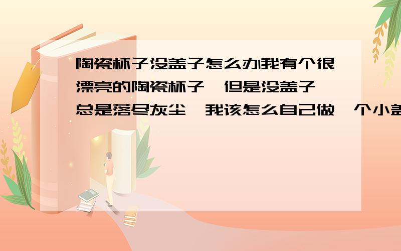 陶瓷杯子没盖子怎么办我有个很漂亮的陶瓷杯子,但是没盖子,总是落尽灰尘,我该怎么自己做一个小盖子,还有什么妙招,不让落进灰尘