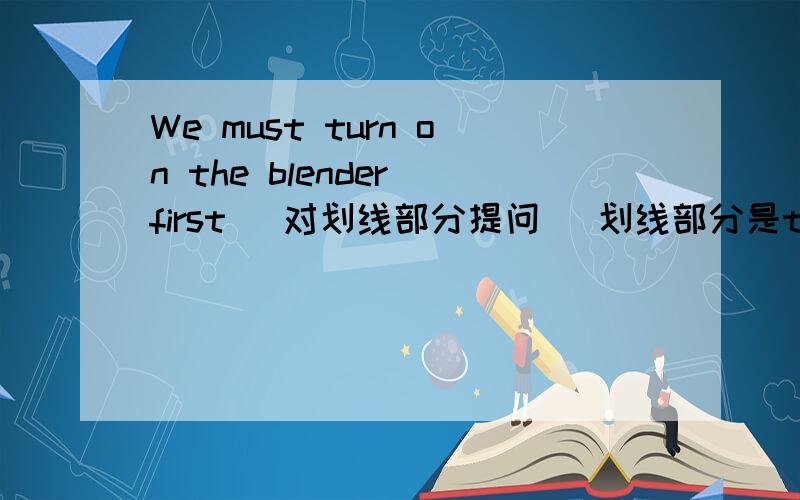 We must turn on the blender first (对划线部分提问) 划线部分是turn on the blender