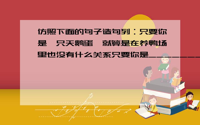 仿照下面的句子造句列：只要你是一只天鹅蛋,就算是在养鸭场里也没有什么关系只要你是_______________ ,就算________________也没什么关系