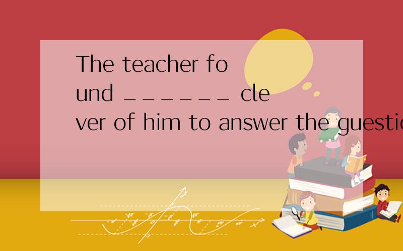 The teacher found ______ clever of him to answer the guestion in this way.A.it B.this C.that请说明原因,