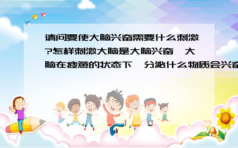 请问要使大脑兴奋需要什么刺激?怎样刺激大脑是大脑兴奋,大脑在疲惫的状态下,分泌什么物质会兴奋起来?