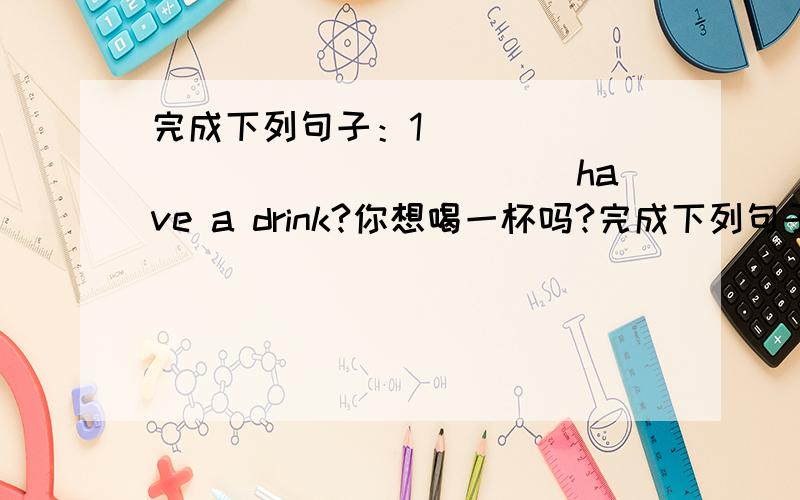 完成下列句子：1 ________________ have a drink?你想喝一杯吗?完成下列句子：1 ________________ have a drink?你想喝一杯吗?2.I _______________ see him myself.我想亲自去见他/3.—————————,julia is leaving so