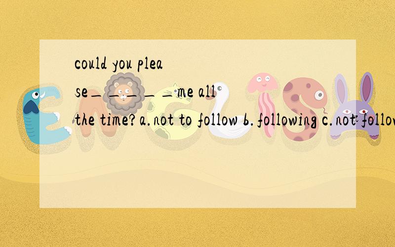 could you please_____me all the time?a.not to follow b.following c.not follow d.not following我们知道could you please do sth.但是在这个题中答案却是B我搞不懂,这是为什么啊?要是 B的话就是动名词了本来follow就是一