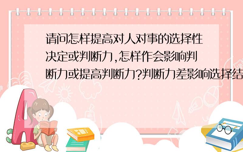 请问怎样提高对人对事的选择性决定或判断力,怎样作会影响判断力或提高判断力?判断力差影响选择结果的好或坏.