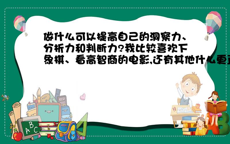 做什么可以提高自己的洞察力、分析力和判断力?我比较喜欢下象棋、看高智商的电影,还有其他什么更直接更有效的吗?、