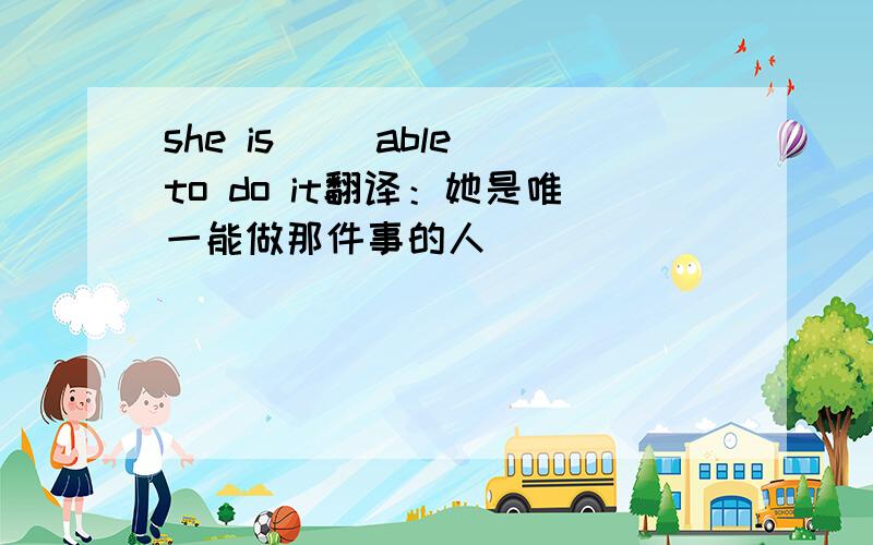 she is( )able to do it翻译：她是唯一能做那件事的人