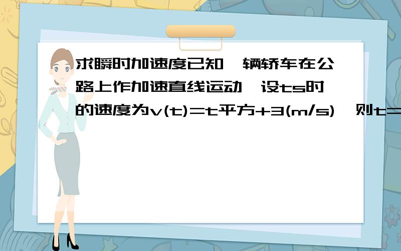 求瞬时加速度已知一辆轿车在公路上作加速直线运动,设ts时的速度为v(t)=t平方+3(m/s),则t=3s时轿车的瞬时加速度为?