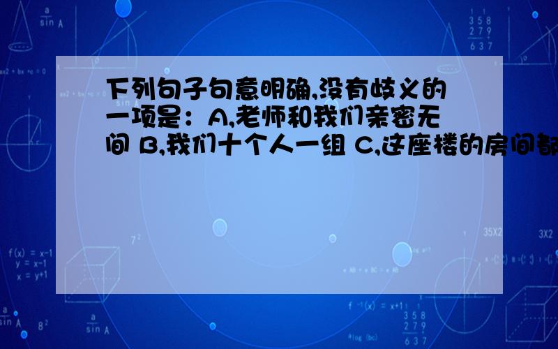 下列句子句意明确,没有歧义的一项是：A,老师和我们亲密无间 B,我们十个人一组 C,这座楼的房间都没有锁 D,上级通知马老师5月26日前去报到