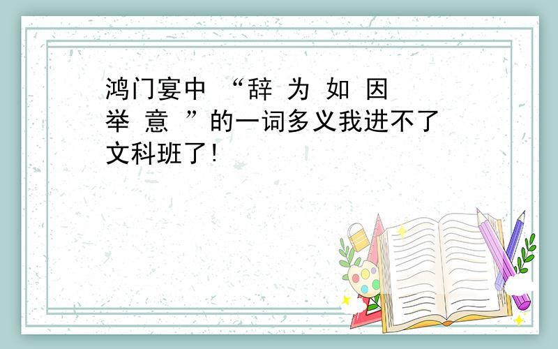 鸿门宴中 “辞 为 如 因 举 意 ”的一词多义我进不了文科班了!