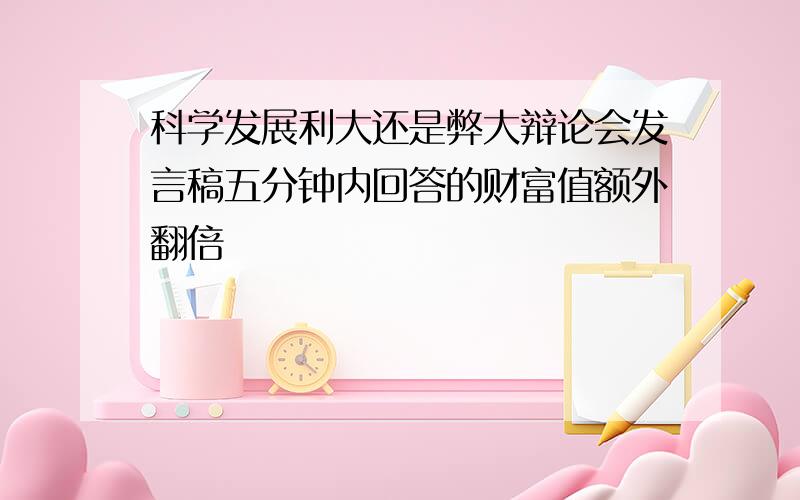 科学发展利大还是弊大辩论会发言稿五分钟内回答的财富值额外翻倍