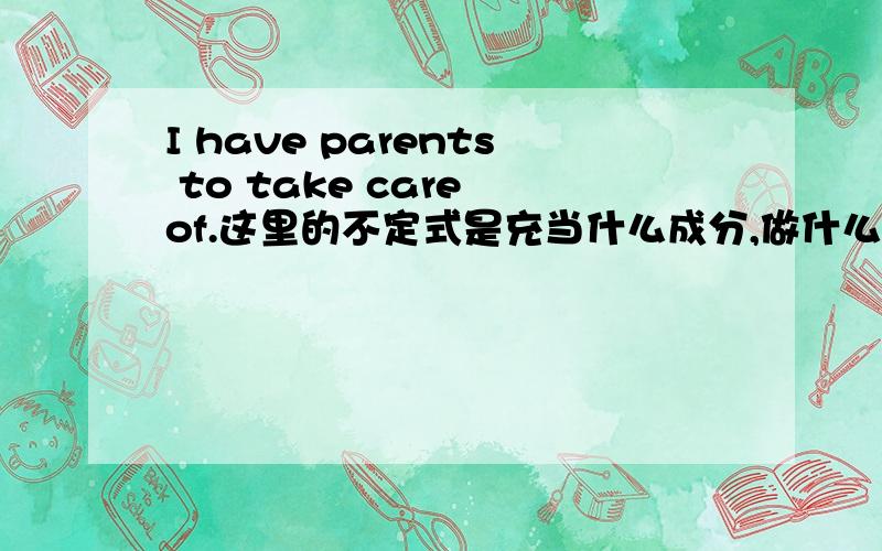 I have parents to take care of.这里的不定式是充当什么成分,做什么用?我的理解是充当形容词,修饰名词parents,但问题是上面这个句子也可以写成I have to take care of my parents.这里的不定式是动词啊,这