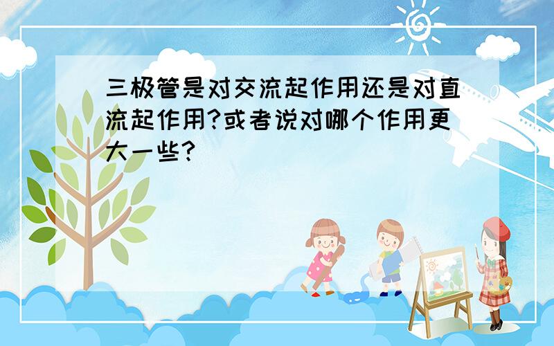 三极管是对交流起作用还是对直流起作用?或者说对哪个作用更大一些?