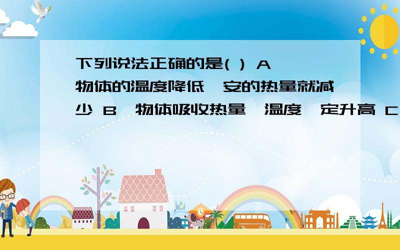 下列说法正确的是( ) A、物体的温度降低,安的热量就减少 B、物体吸收热量,温度一定升高 C、物体的温度升B、物体吸收热量,温度一定升高C、物体的温度升高,其内能一定增加D、两个物体的