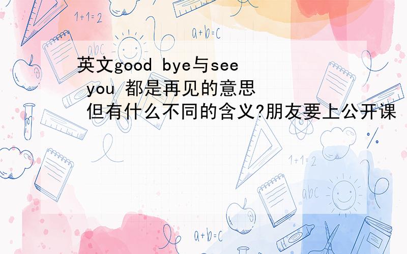 英文good bye与see you 都是再见的意思   但有什么不同的含义?朋友要上公开课   想请教大家关于--再见   不同说法的含义   希望尽量用学术性的语言表达    在此先谢谢了 !