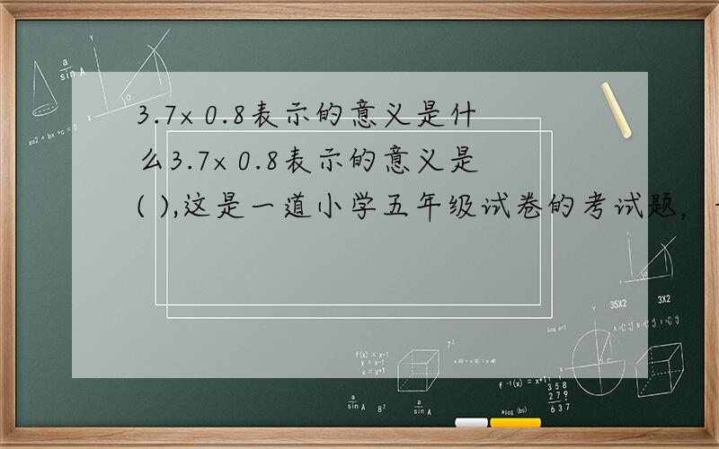 3.7×0.8表示的意义是什么3.7×0.8表示的意义是( ),这是一道小学五年级试卷的考试题，我不知准确答案是什么