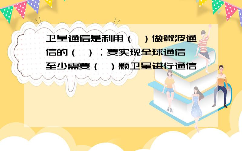 卫星通信是利用（ ）做微波通信的（ ）：要实现全球通信,至少需要（ ）颗卫星进行通信