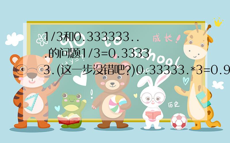 1/3和0.333333...的问题1/3=0.33333.(这一步没错吧?)0.33333.*3=0.9999999.(这一步对吗?)1/3*3=1(这一步没错吧?)1≠0.99999.(照我的理解:0.9999.=1-1/∽)那1/3*3≠0.333333.*3那1/3*3≠1/3*3(?)我知道我错了,但到底是哪一