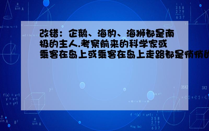 改错：企鹅、海豹、海狮都是南极的主人.考察前来的科学家或乘客在岛上或乘客在岛上走路都是悄悄的.记者