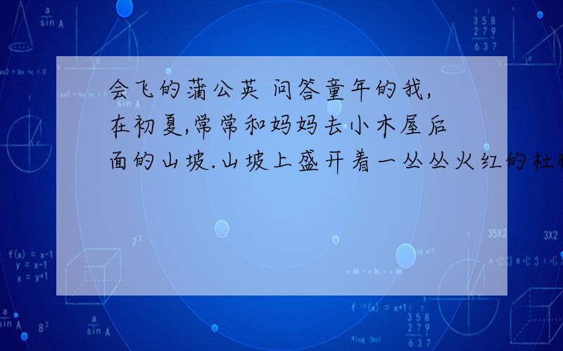 会飞的蒲公英 问答童年的我,在初夏,常常和妈妈去小木屋后面的山坡.山坡上盛开着一丛丛火红的杜鹏、鹅黄的迎春、淡紫的牵牛……我快活地拍着小手,蹦蹦跳跳采摘这些五颜六色的花儿,可