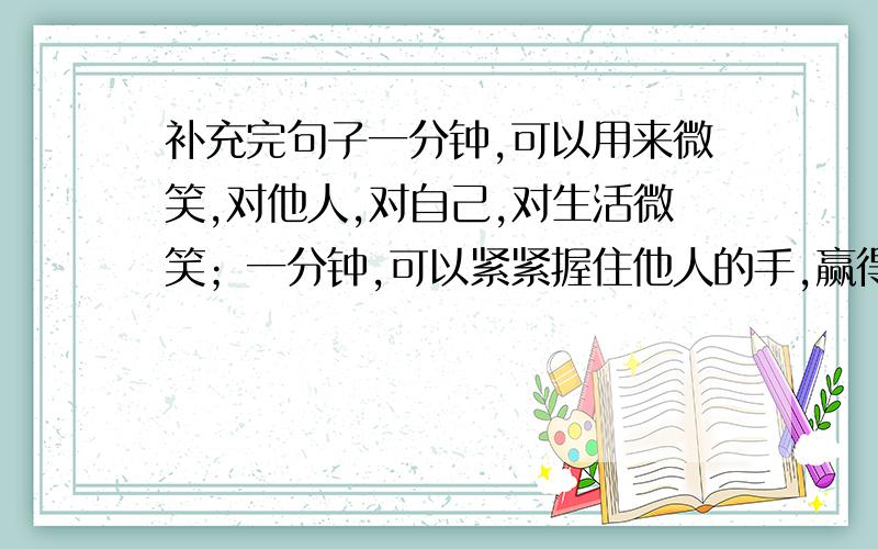 补充完句子一分钟,可以用来微笑,对他人,对自己,对生活微笑；一分钟,可以紧紧握住他人的手,赢得一个朋友；一分钟（）.补充上面句子 会的说一说顺便问问别的问题 松花江畔的畔还可以改