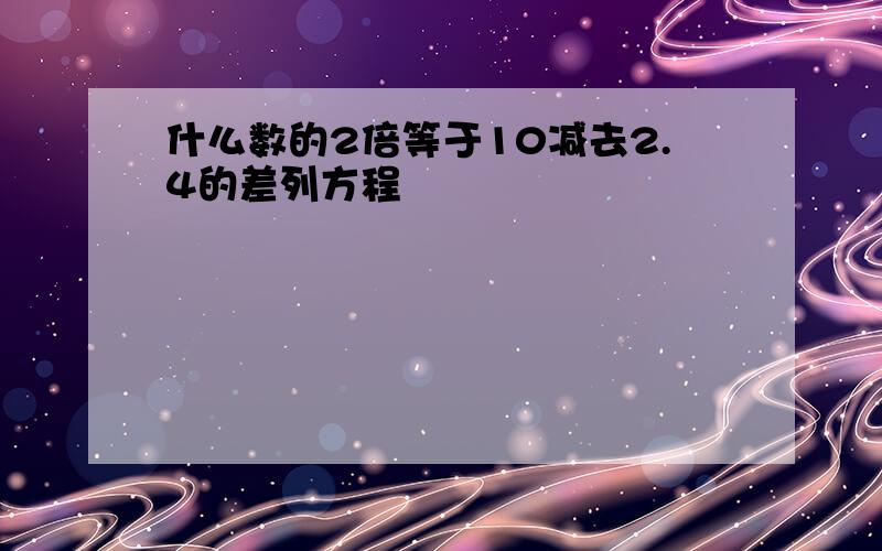 什么数的2倍等于10减去2.4的差列方程