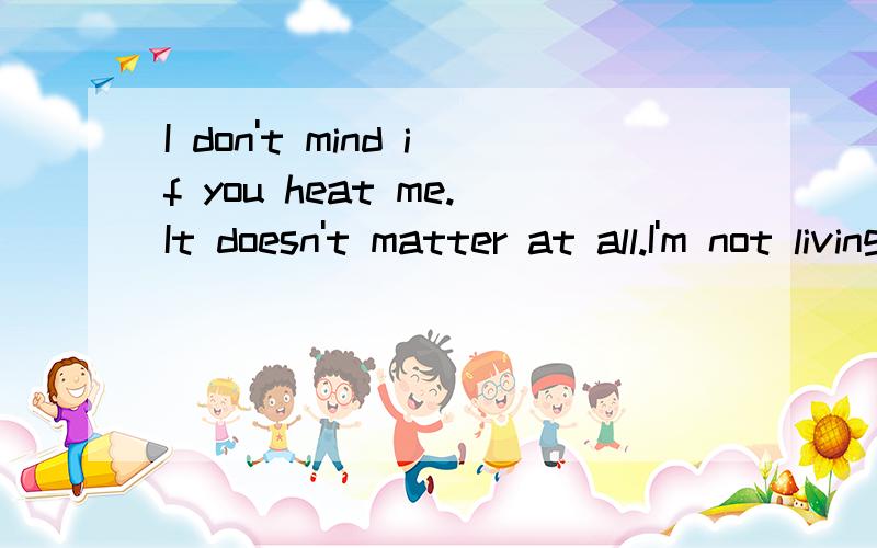 I don't mind if you heat me.It doesn't matter at all.I'm not living to please you.