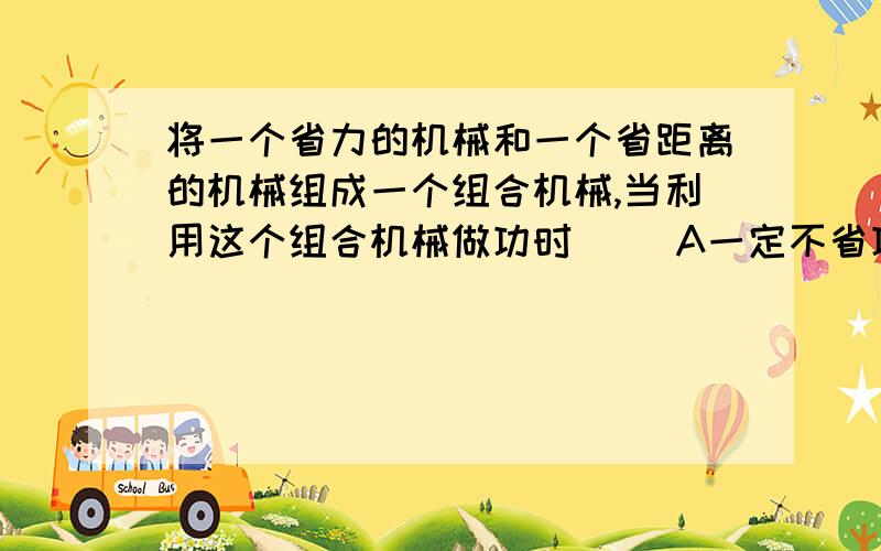 将一个省力的机械和一个省距离的机械组成一个组合机械,当利用这个组合机械做功时（ ）A一定不省功 B一定可以省工C一定可以省距离 D一定能省工