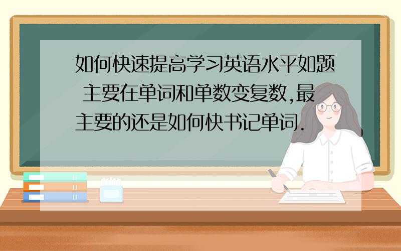 如何快速提高学习英语水平如题 主要在单词和单数变复数,最主要的还是如何快书记单词.