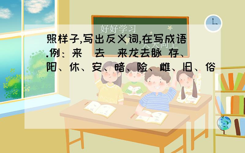 照样子,写出反义词,在写成语.例：来（去）来龙去脉 存、阳、休、安、暗、险、雌、旧、俗